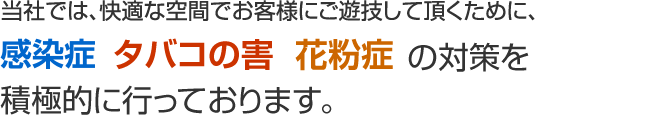 当社では、快適な空間でお客様にご遊技して頂くために、インフルエンザ・タバコの害・花粉症の対策を積極的に行っております。