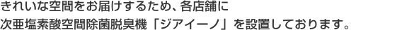 きれいな空間をお届けするため、各店舗に次亜塩素酸空間除菌脱臭機「ジアイーノ」を設置しております。